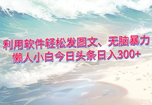 利用软件轻松发图文、无脑暴力，懒人小白今日头条日入300+_知途无界