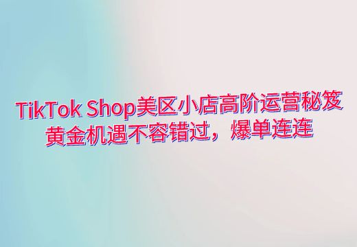 TikTok Shop美区小店高阶运营秘笈，黄金机遇不容错过，爆单连连_知途无界