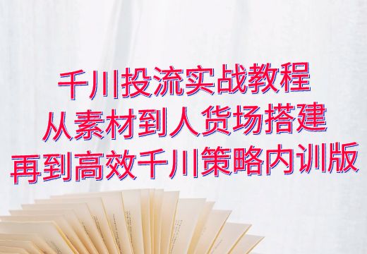 千川投流实战教程：从素材到人货场搭建，再到高效千川策略内训版_知途无界