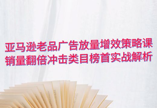 亚马逊老品广告放量增效策略课：销量翻倍冲击类目榜首实战解析_知途无界