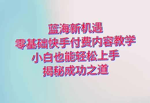 蓝海新机遇：零基础快手付费内容教学，小白也能轻松上手，揭秘成功之道！_知途无界