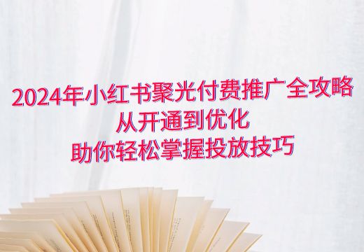 2024年小红书聚光付费推广全攻略：从开通到优化，助你轻松掌握投放技巧_知途无界