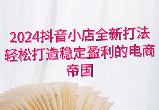 2024抖音小店全新打法：轻松打造稳定盈利的电商帝国_知途无界