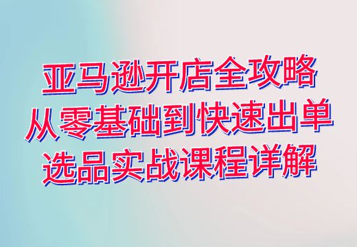 亚马逊开店全攻略：从零基础到快速出单，选品实战课程详解_知途无界