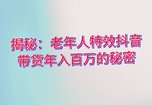 揭秘：老年人特效抖音带货年入百万的秘密_知途无界