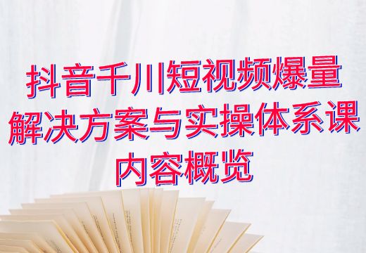 抖音千川短视频爆量解决方案与实操体系课内容概览_知途无界