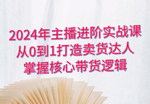 2024年主播进阶实战课：从0到1打造卖货达人，掌握核心带货逻辑_知途无界