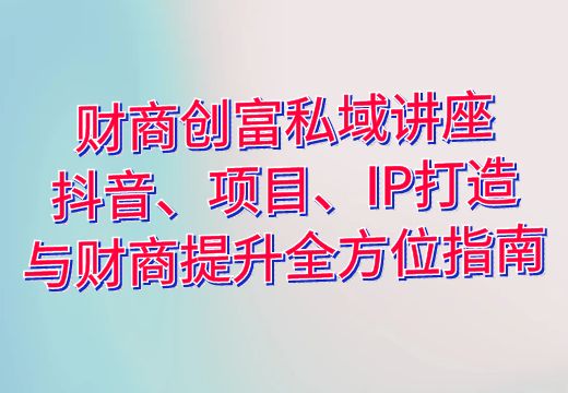 财商创富私域讲座：抖音、项目、IP打造与财商提升全方位指南_知途无界