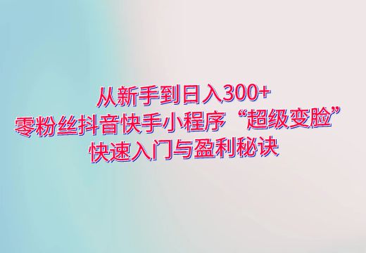 从新手到日入300+：零粉丝抖音快手小程序“超级变脸”快速入门与盈利秘诀_知途无界