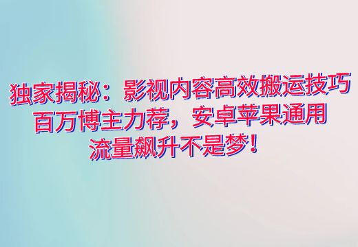 独家揭秘：影视内容高效搬运技巧，百万博主力荐，安卓苹果通用，流量飙升不是梦！_知途无界