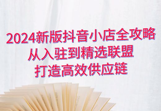 2024新版抖音小店全攻略：从入驻到精选联盟，打造高效供应链_知途无界