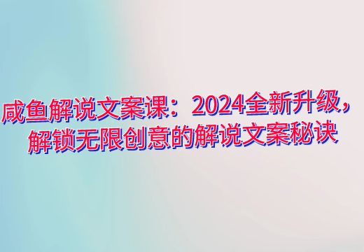 咸鱼解说文案课：2024全新升级，解锁无限创意的解说文案秘诀_知途无界