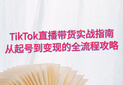 TikTok直播带货实战指南：从起号到变现的全流程攻略_知途无界