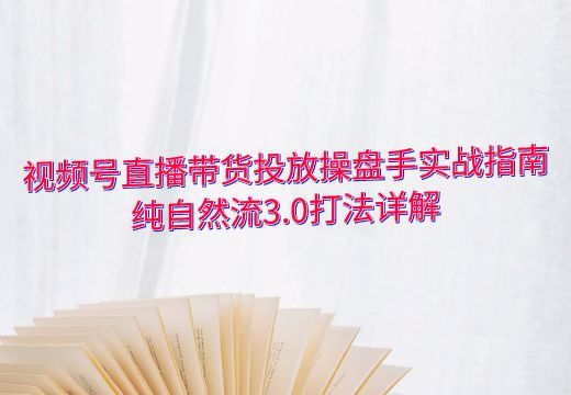 视频号直播带货投放操盘手实战指南：纯自然流3.0打法详解_知途无界