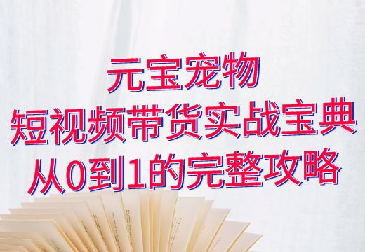 元宝宠物：短视频带货实战宝典，从0到1的完整攻略_知途无界