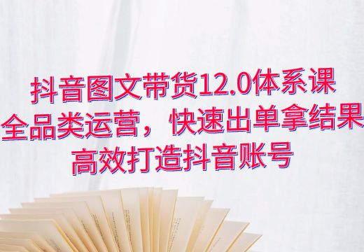 抖音图文带货12.0体系课：全品类运营，快速出单拿结果，高效打造抖音账号_知途无界