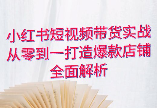 小红书短视频带货实战：从零到一打造爆款店铺全面解析_知途无界