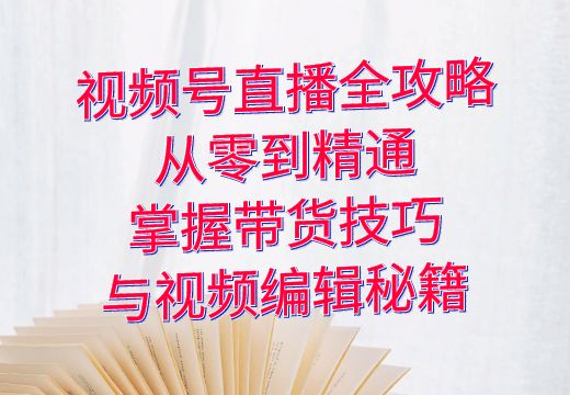 视频号直播全攻略：从零到精通，掌握带货技巧与视频编辑秘籍_知途无界