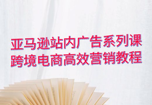 亚马逊站内广告系列课：跨境电商高效营销教程_知途无界