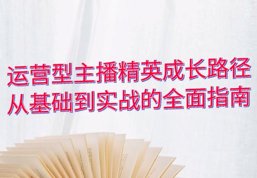 运营型主播精英成长路径：从基础到实战的全面指南_知途无界