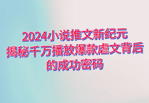 2024小说推文新纪元：揭秘千万播放爆款虐文背后的成功密码_知途无界