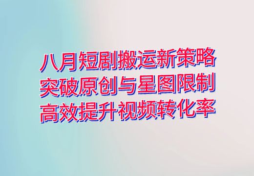 八月短剧搬运新策略：突破原创与星图限制，高效提升视频转化率_知途无界