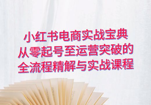 小红书电商实战宝典：从零起号至运营突破的全流程精解与实战课程_知途无界