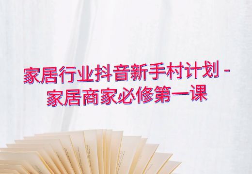 家居行业抖音新手村计划 – 家居商家必修第一课_知途无界