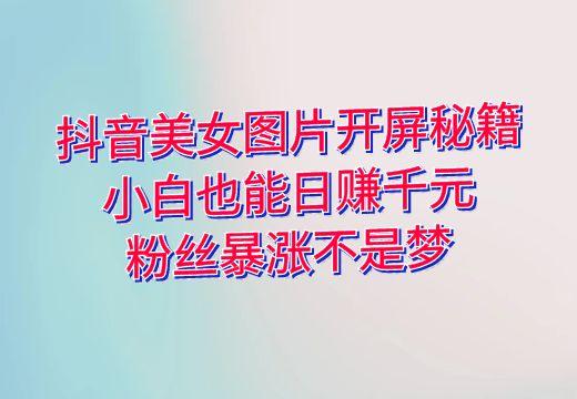 抖音美女图片开屏秘籍：小白也能日赚千元，粉丝暴涨不是梦_知途无界