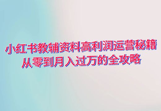 小红书教辅资料高利润运营秘籍：从零到月入过万的全攻略_知途无界