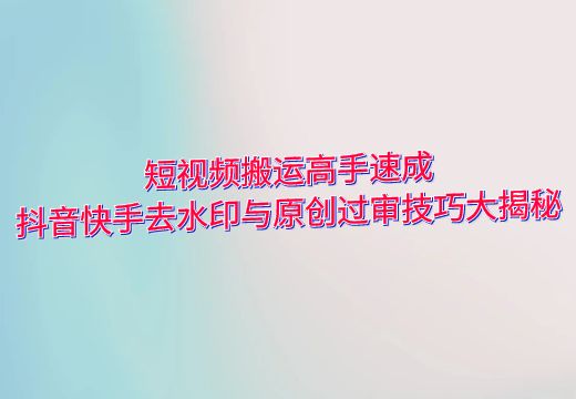 短视频搬运高手速成：抖音快手去水印与原创过审技巧大揭秘_知途无界