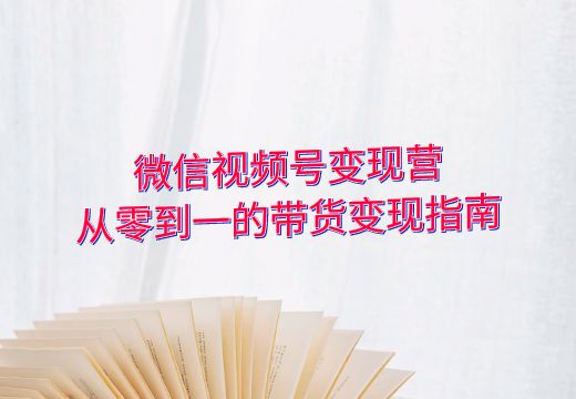 微信视频号变现营：从零到一的带货变现指南_知途无界